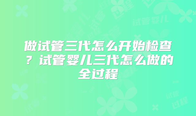 做试管三代怎么开始检查？试管婴儿三代怎么做的全过程