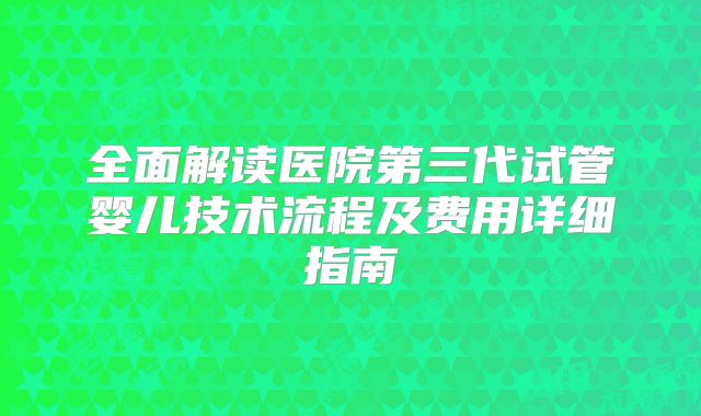 全面解读医院第三代试管婴儿技术流程及费用详细指南