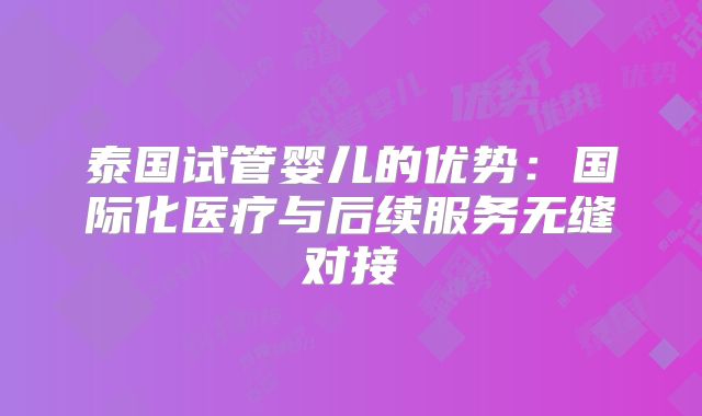 泰国试管婴儿的优势:国际化医疗与后续服务无缝对接