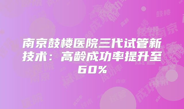 南京鼓楼医院三代试管新技术：高龄成功率提升至60%
