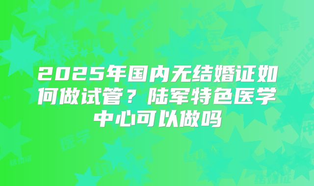 2025年国内无结婚证如何做试管？陆军特色医学中心可以做吗