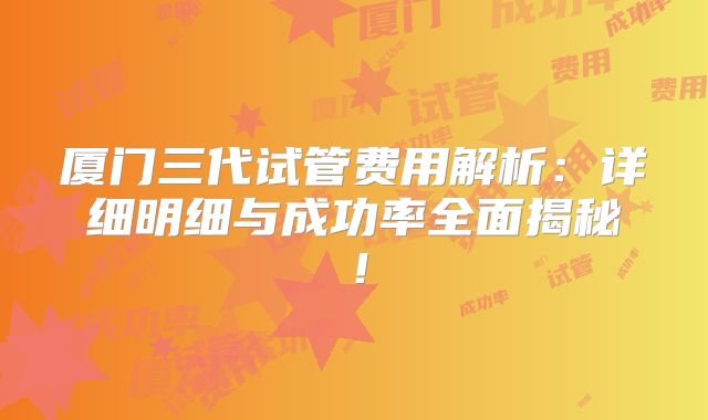 厦门三代试管费用解析：详细明细与成功率全面揭秘！