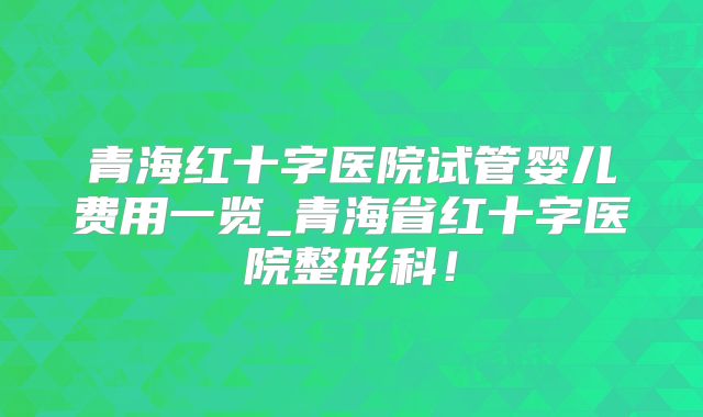 青海红十字医院试管婴儿费用一览_青海省红十字医院整形科！