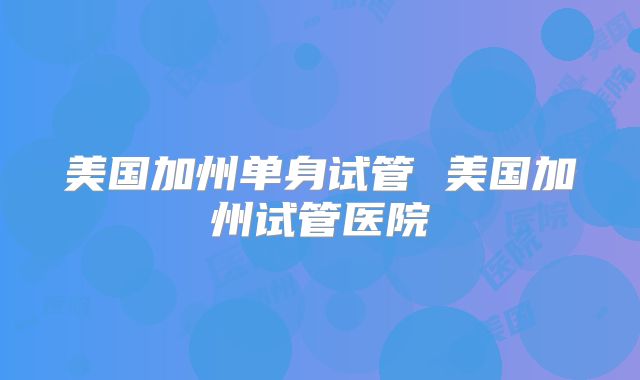 美国加州单身试管 美国加州试管医院