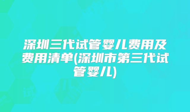 深圳三代试管婴儿费用及费用清单(深圳市第三代试管婴儿)