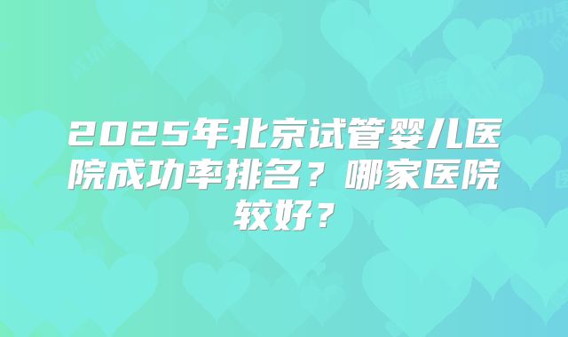 2025年北京试管婴儿医院成功率排名?哪家医院较好?