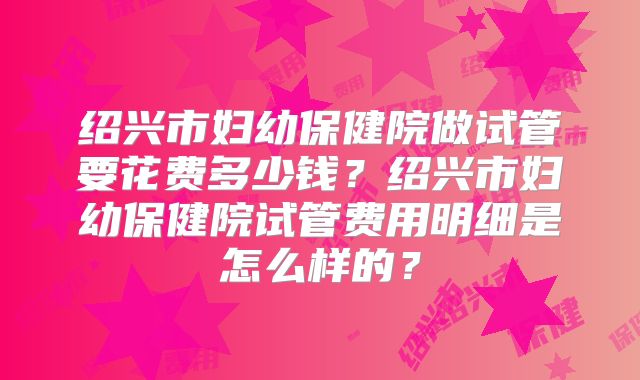 绍兴市妇幼保健院做试管要花费多少钱？绍兴市妇幼保健院试管费用明细是怎么样的？