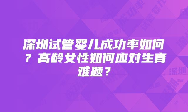 深圳试管婴儿成功率如何？高龄女性如何应对生育难题？