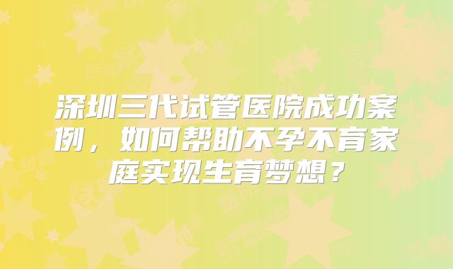 深圳三代试管医院成功案例，如何帮助不孕不育家庭实现生育梦想？