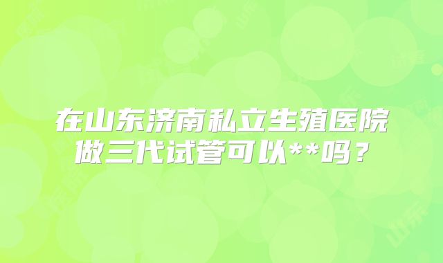 在山东济南私立生殖医院做三代试管可以**吗？