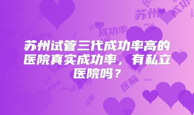 苏州试管三代成功率高的医院真实成功率,有私立医院吗?