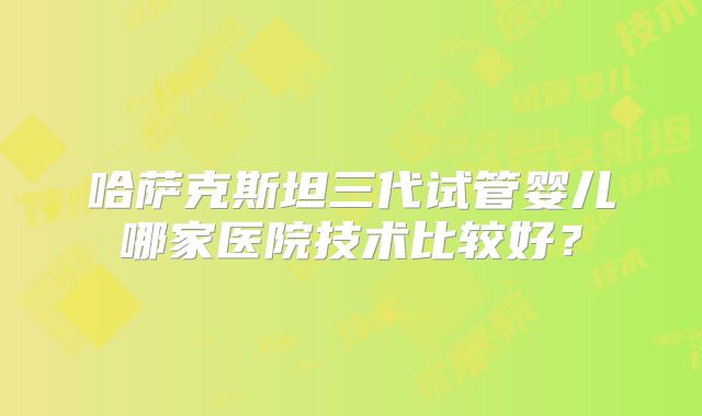 哈萨克斯坦三代试管婴儿哪家医院技术比较好？