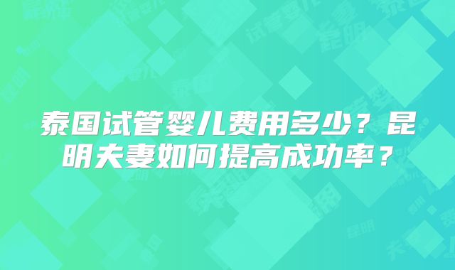 泰国试管婴儿费用多少？昆明夫妻如何提高成功率？