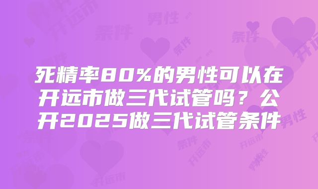 死精率80%的男性可以在开远市做三代试管吗?公开2025做三代试管条件