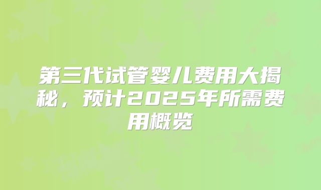 第三代试管婴儿费用大揭秘,预计2025年所需费用概览