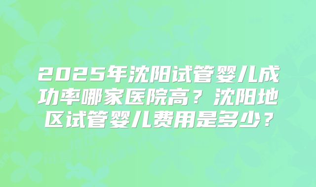 2025年沈阳试管婴儿成功率哪家医院高？沈阳地区试管婴儿费用是多少？