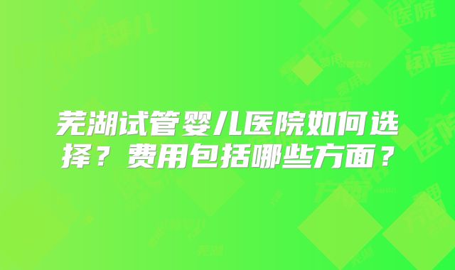 芜湖试管婴儿医院如何选择？费用包括哪些方面？