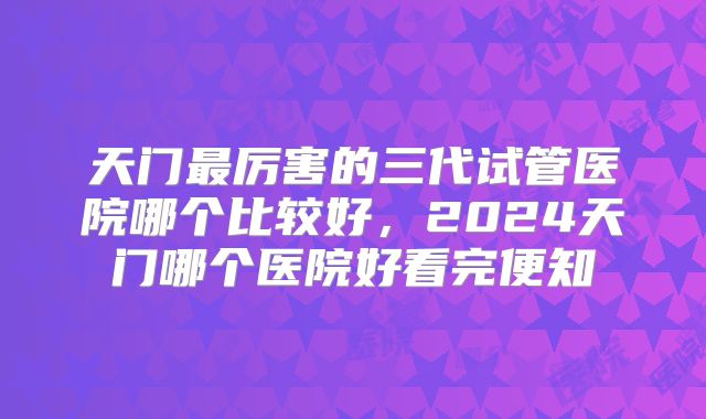 天门最厉害的三代试管医院哪个比较好,2024天门哪个医院好看完便知