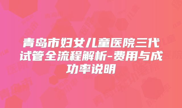 青岛市妇女儿童医院三代试管全流程解析-费用与成功率说明