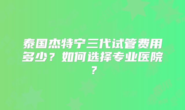 泰国杰特宁三代试管费用多少？如何选择专业医院？