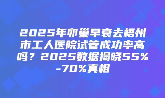 2025年卵巢早衰去梧州市工人医院试管成功率高吗？2025数据揭晓55%-70%真相
