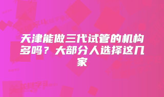 天津能做三代试管的机构多吗？大部分人选择这几家