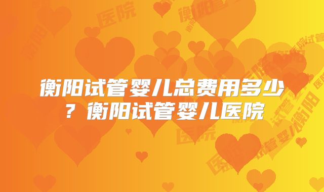 衡阳试管婴儿总费用多少？衡阳试管婴儿医院