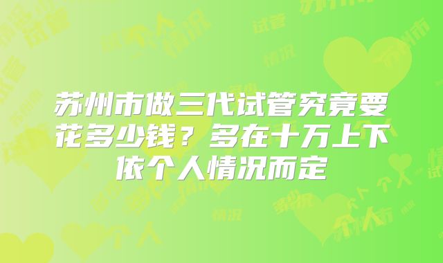 苏州市做三代试管究竟要花多少钱？多在十万上下依个人情况而定