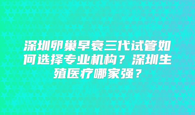 深圳卵巢早衰三代试管如何选择专业机构？深圳生殖医疗哪家强？