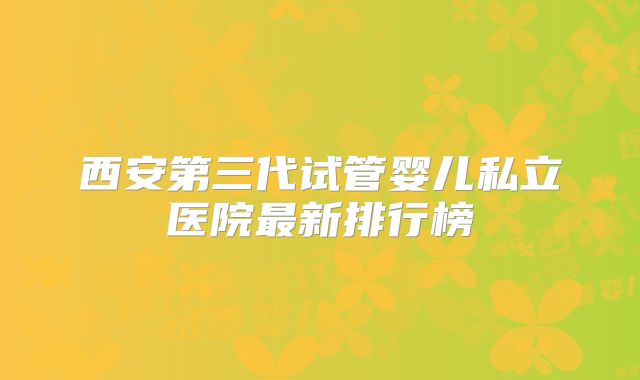 西安第三代试管婴儿私立医院最新排行榜