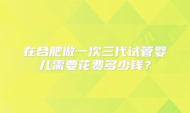 在合肥做一次三代试管婴儿需要花费多少钱？