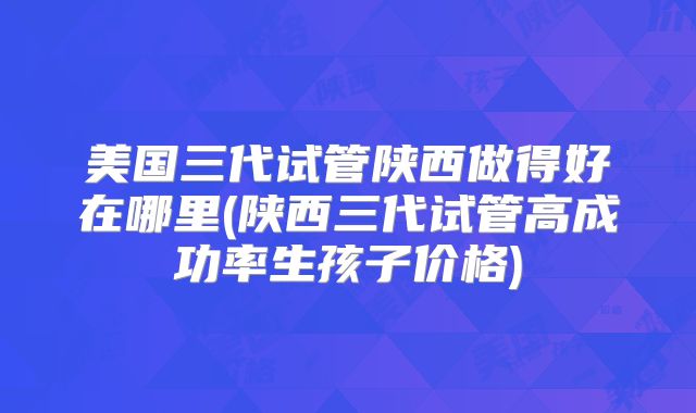 美国三代试管陕西做得好在哪里(陕西三代试管高成功率生孩子价格)