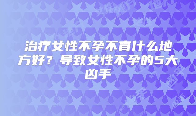 治疗女性不孕不育什么地方好？导致女性不孕的5大凶手