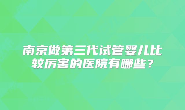 南京做第三代试管婴儿比较厉害的医院有哪些?