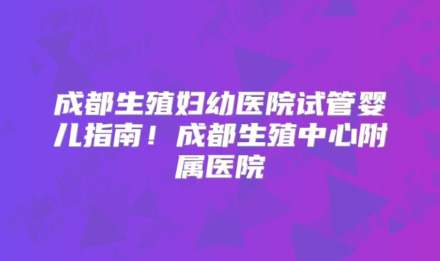 成都生殖妇幼医院试管婴儿指南！成都生殖中心附属医院