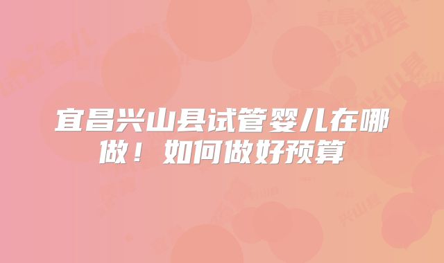 宜昌兴山县试管婴儿在哪做！如何做好预算
