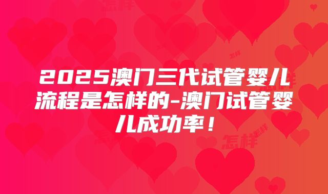 2025澳门三代试管婴儿流程是怎样的-澳门试管婴儿成功率！