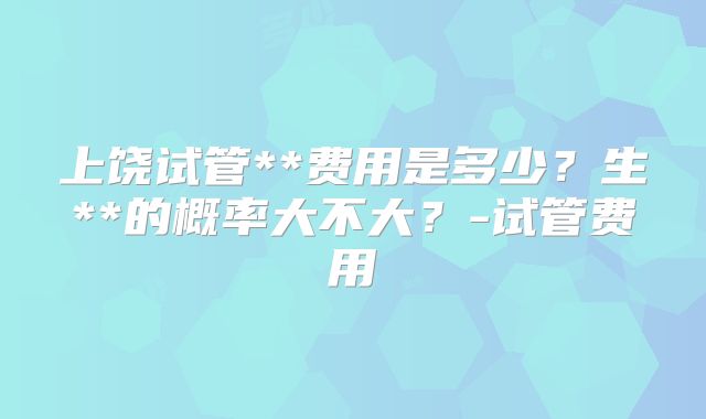 上饶试管**费用是多少？生**的概率大不大？-试管费用