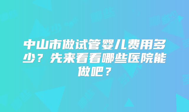 中山市做试管婴儿费用多少？先来看看哪些医院能做吧？