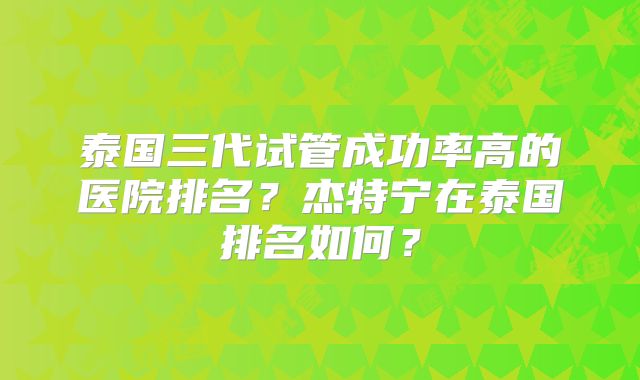 泰国三代试管成功率高的医院排名？杰特宁在泰国排名如何？