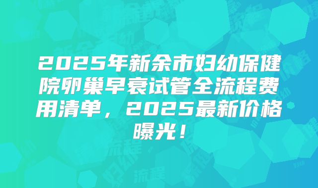 2025年新余市妇幼保健院卵巢早衰试管全流程费用清单，2025最新价格曝光！
