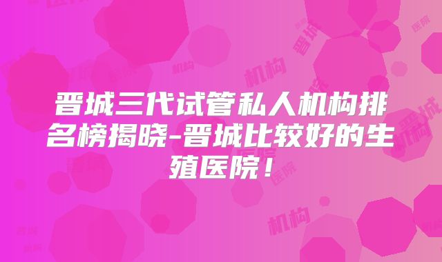 晋城三代试管私人机构排名榜揭晓-晋城比较好的生殖医院！