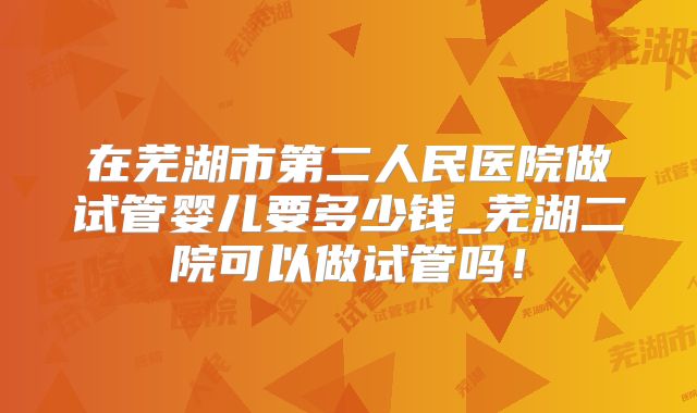 在芜湖市第二人民医院做试管婴儿要多少钱_芜湖二院可以做试管吗！