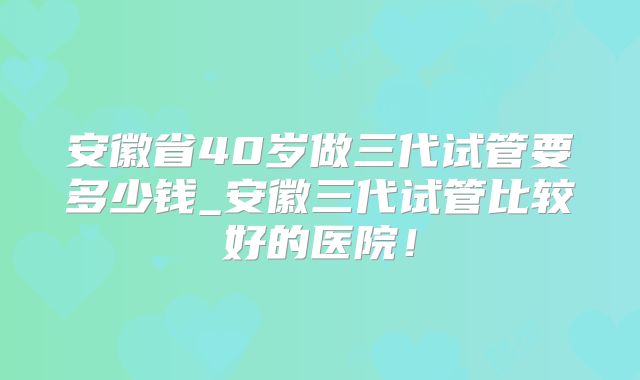 安徽省40岁做三代试管要多少钱_安徽三代试管比较好的医院!