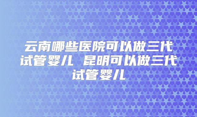 云南哪些医院可以做三代试管婴儿 昆明可以做三代试管婴儿