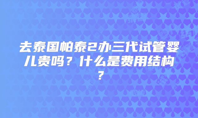去泰国帕泰2办三代试管婴儿贵吗？什么是费用结构？