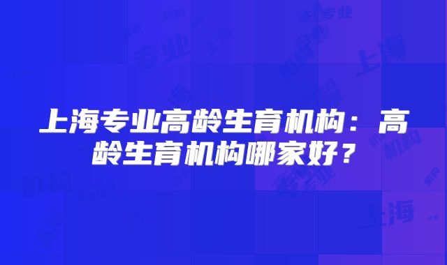 上海专业高龄生育机构:高龄生育机构哪家好?