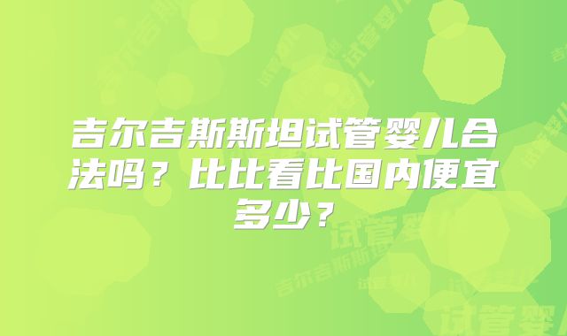 吉尔吉斯斯坦试管婴儿合法吗？比比看比国内便宜多少？