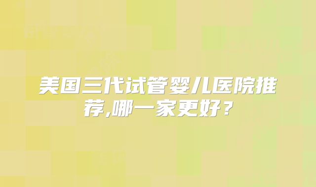 美国三代试管婴儿医院推荐,哪一家更好?