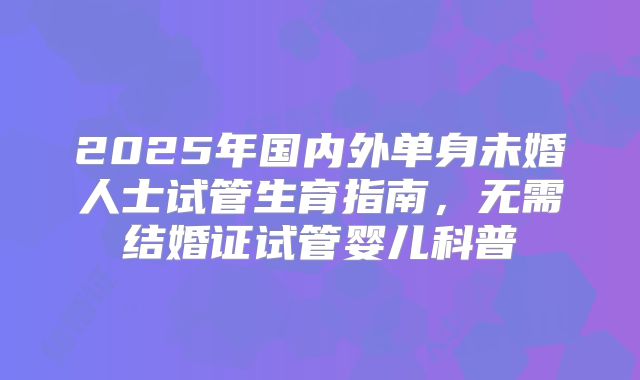 2025年国内外单身未婚人士试管生育指南，无需结婚证试管婴儿科普